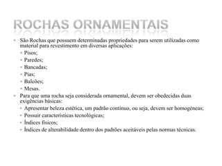 São Rochas que possuem determinadas propriedades para serem utilizadas como material para revestimento em diversas aplicações: Pisos;Paredes;Bancadas;Pias;Balcões;Mesas.Para que uma rocha seja considerada ornamental, devem ser obedecidas duas exigências básicas: Apresentar beleza estética, um padrão contínuo, ou seja, devem ser homogéneas;Possuir características tecnológicas; Índices físicos;Índices de alterabilidade dentro dos padrões aceitáveis pelas normas técnicas.Rochas ornamentais