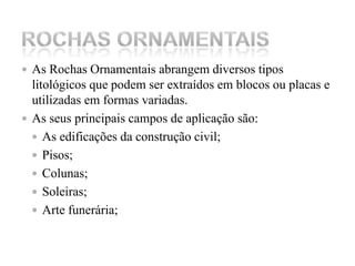 As Rochas Ornamentais abrangem diversos tipos litológicos que podem ser extraídos em blocos ou placas e utilizadas em formas variadas.As seus principais campos de aplicação são:As edificações da construção civil;Pisos; Colunas;Soleiras;Arte funerária;Rochas ornamentais