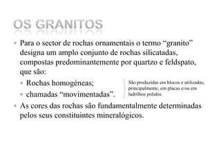 Para o sector de rochas ornamentais o termo “granito” designa um amplo conjunto de rochas silicatadas, compostas predominantemente por quartzo e feldspato, que são:Rochas homogéneas; chamadas “movimentadas”.As cores das rochas são fundamentalmente determinadas pelos seus constituintes mineralógicos. Os GranitosSão produzidas em blocos e utilizadas, principalmente, em placas e/ou em ladrilhos polidos.