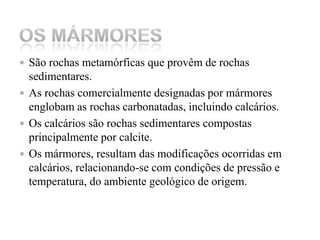 São rochas metamórficas que provêm de rochas sedimentares.As rochas comercialmente designadas por mármores englobam as rochas carbonatadas, incluindo calcários.Os calcários são rochas sedimentares compostas principalmente por calcite.Os mármores, resultam das modificações ocorridas em calcários, relacionando-se com condições de pressão e temperatura, do ambiente geológico de origem.Os Mármores