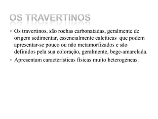 Os travertinos, são rochas carbonatadas, geralmente de origem sedimentar, essencialmente calcíticas  que podem apresentar-se pouco ou não metamorfizados e são definidos pela sua coloração, geralmente, bege-amarelada. Apresentam características físicas muito heterogéneas.Os Travertinos