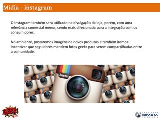 Mídia - instagram
O Instagram também será utilizado na divulgação da loja, porém, com uma
relevância comercial menor, sendo mais direcionada para a integração com os
consumidores.
No ambiente, postaremos imagens de novos produtos e também iremos
incentivar que seguidores mandem fotos geeks para serem compartilhadas entre
a comunidade.
 
