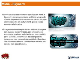 Mídia - Skynerd
Ω Rede social criada dentro do portal Jovem Nerd, a
Skynerd reúne em um mesmo ambiente um grande
número de potenciais consumidores para o site, que
são interessados em cultura nerd, geek e outros
assuntos relacionados.
Ω A ação dentro dessa plataforma deve ser planejada
com cuidado e assertividade, pois simplesmente
anunciar os produtos poderia não ser bem recebido
pelos usuários. A informação deve ser postada
juntamente com conteúdo de qualidade. O contato
com os administradores também deve ser feito para
estudar mais possibilidades.
 