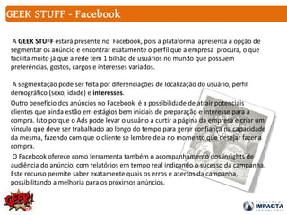 A GEEK STUFF estará presente no Facebook, pois a plataforma apresenta a opção de
segmentar os anúncio e encontrar exatamente o perfil que a empresa procura, o que
facilita muito já que a rede tem 1 bilhão de usuários no mundo que possuem
preferências, gostos, cargos e interesses variados.
A segmentação pode ser feita por diferenciações de localização do usuário, perfil
demográfico (sexo, idade) e interesses.
Outro benefício dos anúncios no Facebook é a possibilidade de atrair potenciais
clientes que ainda estão em estágios bem iniciais de preparação e interesse para a
compra. Isto porque o Ads pode levar o usuário a curtir a página da empresa e criar um
vínculo que deve ser trabalhado ao longo do tempo para gerar confiança na capacidade
da mesma, fazendo com que o cliente se lembre dela no momento que desejar fazer a
compra.
O Facebook oferece como ferramenta também o acompanhamento dos insights de
audiência do anúncio, com relatórios em tempo real indicando o sucesso da campanha.
Este recurso permite saber exatamente quais os erros e acertos da campanha,
possibilitando a melhoria para os próximos anúncios.
GEEK STUFF - Facebook
 
