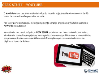 O YouTube é um dos sites mais visitados do mundo hoje. A cada minuto cerca de 25
horas de conteúdo são postadas na rede.
Por fazer parte do Google, e é extremamente simples anuncia no YouTube usando o
AdWords e o AdSense.
Através de um canal próprio, a GEEK STUFF produzira um rico conteúdo em vídeo.
Viralizando conteúdo,engajando, interagindo como nosso publico alvo e transmitindo
em poucos minutos uma quantidade de informações que consumiria dezenas de
páginas e horas de leitura.
GEEK STUFF - YOUTUBE
 