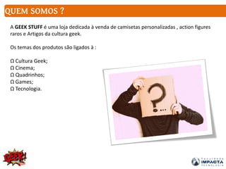 QUEM SOMOS ?
A GEEK STUFF é uma loja dedicada à venda de camisetas personalizadas , action figures
raros e Artigos da cultura geek.
Os temas dos produtos são ligados à :
Ω Cultura Geek;
Ω Cinema;
Ω Quadrinhos;
Ω Games;
Ω Tecnologia.
 
