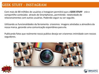 Com mais de 80 milhões de usuários o Instagram permitirá que a GEEK STUFF crie e
compartilhe conteúdos através de Smartphones, permitindo rotatividade de
relacionamentos com outros usuários. Podendo seguir ou ser seguido.
Utilizando as funcionalidades da ferramenta criaremos imagens atreladas a atmosfera da
nossa marca, gerando uma comunicação espontânea para ela.
Publicando fotos que realmente nosso publico deseja ver criaremos intimidade com nossos
seguidores.
GEEK STUFF - INSTAGRAM
 