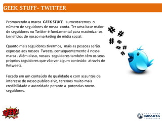 Promovendo a marca GEEK STUFF aumentaremos o
número de seguidores de nossa conta. Ter uma base maior
de seguidores no Twitter é fundamental para maximizar os
benefícios de nosso marketing de mídia social.
Quanto mais seguidores tivermos, mais as pessoas serão
expostas aos nossos Tweets, consequentemente á nossa
marca . Além disso, nossos seguidores também têm os seus
próprios seguidores que vão ver algum conteúdo através de
Retweets.
Focado em um conteúdo de qualidade e com assuntos de
interesse de nosso publico alvo, teremos muito mais
credibilidade e autoridade perante a potencias novos
seguidores.
GEEK STUFF- TWITTER
 