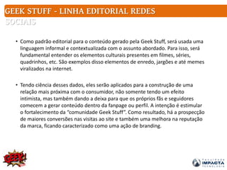 • Como padrão editorial para o conteúdo gerado pela Geek Stuff, será usada uma
linguagem informal e contextualizada com o assunto abordado. Para isso, será
fundamental entender os elementos culturais presentes em filmes, séries,
quadrinhos, etc. São exemplos disso elementos de enredo, jargões e até memes
viralizados na internet.
• Tendo ciência desses dados, eles serão aplicados para a construção de uma
relação mais próxima com o consumidor, não somente tendo um efeito
intimista, mas também dando a deixa para que os próprios fãs e seguidores
comecem a gerar conteúdo dentro da fanpage ou perfil. A intenção é estimular
o fortalecimento da “comunidade Geek Stuff”. Como resultado, há a prospecção
de maiores conversões nas visitas ao site e também uma melhora na reputação
da marca, ficando caracterizado como uma ação de branding.
GEEK STUFF - LINHA EDITORIAL REDES
SOCIAIS
 