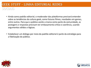 GEEK STUFF - LINHA EDITORIAL REDES
SOCIAIS
• Ainda como padrão editorial, o moderador das plataformas precisará entender
sobre as tendências da cultura geek, como futuros filmes, novidades em games,
entre outros. Para que o público aceite a marca como parte da comunidade, as
postagens e respostas precisam ter embasamento crítico e coerência, usando
argumentos válidos e lógicos.
• Estabelecer um diálogo por meio do padrão editorial é parte da estratégia para
a fidelização do público.
 