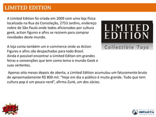 LIMITED EDITION
A Limited Edition foi criada em 2009 com uma loja física
localizada na Rua da Consolação, 2753 Jardins, endereço
nobre de São Paulo onde todos aficionados por cultura
geek, action figures e afins se reúnem para comprar
novidades deste mundo.
A loja conta também um e-commerce onde as Action
Figures e afins são despachadas para todo Brasil.
Ainda é possível encontrar a Limited Editon em grandes
feiras e convenções que tem como tema o mundo Geek e
suas vertentes.
Apenas oito meses depois de aberta, a Limited Edition acumulou um faturamento bruto
de aproximadamente R$ 800 mil. “Hoje em dia o público é muito grande. Tudo que tem
cultura pop é um pouco nerd”, afirma Zunk, um dos sócios.
 