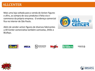 ALLCENTER
Mais uma loja voltada para a venda de Action Figures
e afins, as compra de seus produtos é feita via e-
commerce da própria empresa. O endereço comercial
fica no interior de São Paulo.
Além de vender action figures de diversos fabricantes
a All Center comercializa também camisetas, DVDs e
BluRays.
 