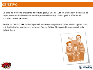 OBJETIVO
De olho no mercado crescente da cultura geek, a GEEK STUFF foi criada com o objetivo de
suprir as necessidades dos aficionados por colecionismo, cultura geek e afins de ter
produtos raros e exclusivos.
No site da GEEK STUFF o cliente poderá encontrar artigos raros como, Action Figures com
edições limitadas, camisetas com temas Geeks, DVDs e Blurays de filmes e seriados da
cultura Geek.
 