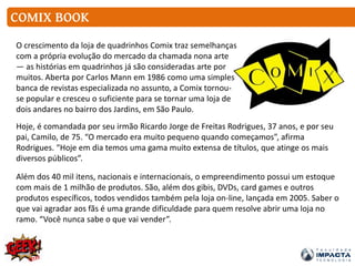 COMIX BOOK
O crescimento da loja de quadrinhos Comix traz semelhanças
com a própria evolução do mercado da chamada nona arte
— as histórias em quadrinhos já são consideradas arte por
muitos. Aberta por Carlos Mann em 1986 como uma simples
banca de revistas especializada no assunto, a Comix tornou-
se popular e cresceu o suficiente para se tornar uma loja de
dois andares no bairro dos Jardins, em São Paulo.
Hoje, é comandada por seu irmão Ricardo Jorge de Freitas Rodrigues, 37 anos, e por seu
pai, Camilo, de 75. “O mercado era muito pequeno quando começamos”, afirma
Rodrigues. “Hoje em dia temos uma gama muito extensa de títulos, que atinge os mais
diversos públicos”.
Além dos 40 mil itens, nacionais e internacionais, o empreendimento possui um estoque
com mais de 1 milhão de produtos. São, além dos gibis, DVDs, card games e outros
produtos específicos, todos vendidos também pela loja on-line, lançada em 2005. Saber o
que vai agradar aos fãs é uma grande dificuldade para quem resolve abrir uma loja no
ramo. “Você nunca sabe o que vai vender”.
 