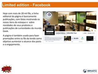 Limited edition - Facebook
Hoje com mais de 20 mil fãs, a linha
editorial da página é basicamente
publicações, com fotos mostrando os
novos itens do estoque e sobre
novidades de seus produtos e
publicações de curiosidades do mundo
Geek.
A página é também usada para fazer
promoções entre os fãs da tendo como
objetivo aumentar o alcance dos posts
e o engajamento.
 