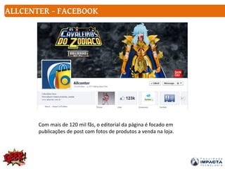ALLCENTER - FACEBOOK
Com mais de 120 mil fãs, o editorial da página é focado em
publicações de post com fotos de produtos a venda na loja.
 