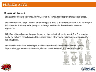PÚBLICO ALVO
O nosso público será:
Ω Gostam de ficção cientifica, filmes, seriados, livros, roupas personalizadas e jogos.
Ω São consumidores potenciais de tecnologia e tudo que for relacionado, e estão sempre
buscando se atualizar, nem que para isso seja necessário desembolsar um valor
expressivo.
Ω Estão misturados em diversas classes sociais, principalmente nas A, B e C, e a maior
parte do público vem das grandes capitais, concentrando-se principalmente na regiões
Sul e Sudeste.
Ω Gostam de leitura e tecnologia, e têm como diversão colecionar Action Figures
importados, geralmente itens raros, de alto custo, devido à sua exclusividade.
 