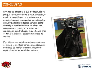 CONCLUSÃO
Levando-se em conta o que foi observado na
pesquisa de concorrentes e oportunidades, o
caminho adotado para a nossa empresa
ganhar destaque será apostar na variedade e
exclusividade de produtos e serviços como
estratégia, buscando tomar uma fatia dos
nossos concorrentes, onde somente o
mercado de quadrinhos de super-heróis, com
os filmes e produtos passam de bilhões de
dólares.
Para atingir este público atentamos em uma
comunicação voltada para apaixonados, com
conteúdo do mundo Geek desenvolvidos
especialmente para cada ferramenta.
 
