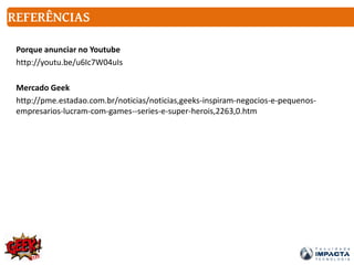 REFERÊNCIAS
Porque anunciar no Youtube
http://youtu.be/u6Ic7W04uIs
Mercado Geek
http://pme.estadao.com.br/noticias/noticias,geeks-inspiram-negocios-e-pequenos-
empresarios-lucram-com-games--series-e-super-herois,2263,0.htm
 