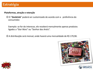 Estratégia
Ω O “Geekclub” poderá ser customizado de acordo com a preferência do
consumidor.
Exemplo: se for do interesse, ele receberá mensalmente apenas produtos
ligados a “Star Wars” ou “Senhor dos Anéis”.
Ω A distribuição será mensal, onde haverá uma mensalidade de R$ 179,90.
Plataformas, atração e retenção
 