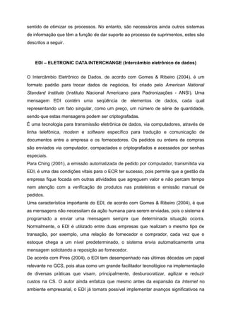 sentido de otimizar os processos. No entanto, são necessários ainda outros sistemas
de informação que têm a função de dar suporte ao processo de suprimentos, estes são
descritos a seguir.



    EDI – ELETRONIC DATA INTERCHANGE (Intercâmbio eletrônico de dados)


O Intercâmbio Eletrônico de Dados, de acordo com Gomes & Ribeiro (2004), é um
formato padrão para trocar dados de negócios, foi criado pelo American National
Standard Institute (Instituto Nacional Americano para Padronizações - ANSI). Uma
mensagem EDI contém uma seqüência de elementos de dados, cada qual
representando um fato singular, como um preço, um número de série de quantidade,
sendo que estas mensagens podem ser criptografadas.
É uma tecnologia para transmissão eletrônica de dados, via computadores, através de
linha telefônica, modem e software específico para tradução e comunicação de
documentos entre a empresa e os fornecedores. Os pedidos ou ordens de compras
são enviados via computador, compactados e criptografados e acessados por senhas
especiais.
Para Ching (2001), a emissão automatizada de pedido por computador, transmitida via
EDI, é uma das condições vitais para o ECR ter sucesso, pois permite que a gestão da
empresa fique focada em outras atividades que agreguem valor e não percam tempo
nem atenção com a verificação de produtos nas prateleiras e emissão manual de
pedidos.
Uma característica importante do EDI, de acordo com Gomes & Ribeiro (2004), é que
as mensagens não necessitam da ação humana para serem enviadas, pois o sistema é
programado a enviar uma mensagem sempre que determinada situação ocorra.
Normalmente, o EDI é utilizado entre duas empresas que realizam o mesmo tipo de
transação, por exemplo, uma relação de fornecedor e comprador, cada vez que o
estoque chega a um nível predeterminado, o sistema envia automaticamente uma
mensagem solicitando a reposição ao fornecedor.
De acordo com Pires (2004), o EDI tem desempenhado nas últimas décadas um papel
relevante no GCS, pois atua como um grande facilitador tecnológico na implementação
de diversas práticas que visam, principalmente, desburocratizar, agilizar e reduzir
custos na CS. O autor ainda enfatiza que mesmo antes da expansão da Internet no
ambiente empresarial, o EDI já tornara possível implementar avanços significativos na
 