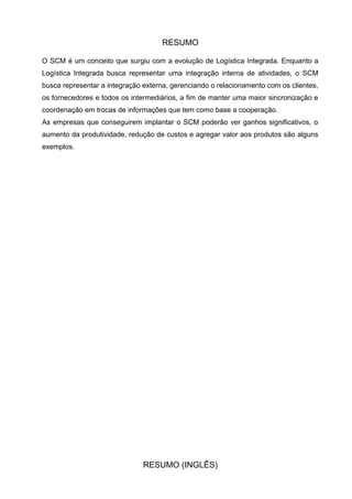 RESUMO

O SCM é um conceito que surgiu com a evolução de Logística Integrada. Enquanto a
Logística Integrada busca representar uma integração interna de atividades, o SCM
busca representar a integração externa, gerenciando o relacionamento com os clientes,
os fornecedores e todos os intermediários, a fim de manter uma maior sincronização e
coordenação em trocas de informações que tem como base a cooperação.
As empresas que conseguirem implantar o SCM poderão ver ganhos significativos, o
aumento da produtividade, redução de custos e agregar valor aos produtos são alguns
exemplos.




                               RESUMO (INGLÊS)
 
