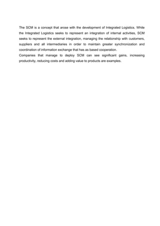 The SCM is a concept that arose with the development of Integrated Logistics. While
the Integrated Logistics seeks to represent an integration of internal activities, SCM
seeks to represent the external integration, managing the relationship with customers,
suppliers and all intermediaries in order to maintain greater synchronization and
coordination of information exchange that has as based cooperation.
Companies that manage to deploy SCM can see significant gains, increasing
productivity, reducing costs and adding value to products are examples.
 