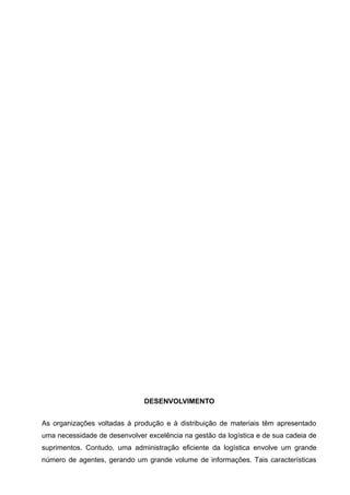 DESENVOLVIMENTO


As organizações voltadas à produção e à distribuição de materiais têm apresentado
uma necessidade de desenvolver excelência na gestão da logística e de sua cadeia de
suprimentos. Contudo, uma administração eficiente da logística envolve um grande
número de agentes, gerando um grande volume de informações. Tais características
 