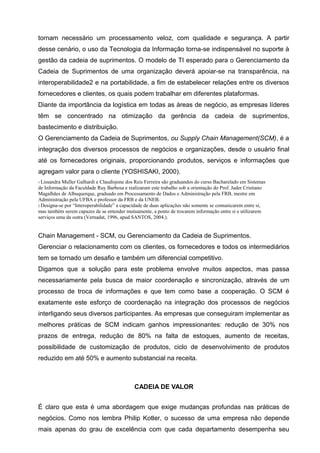 tornam necessário um processamento veloz, com qualidade e segurança. A partir
desse cenário, o uso da Tecnologia da Informação torna-se indispensável no suporte à
gestão da cadeia de suprimentos. O modelo de TI esperado para o Gerenciamento da
Cadeia de Suprimentos de uma organização deverá apoiar-se na transparência, na
interoperabilidade2 e na portabilidade, a fim de estabelecer relações entre os diversos
fornecedores e clientes, os quais podem trabalhar em diferentes plataformas.
Diante da importância da logística em todas as áreas de negócio, as empresas líderes
têm se concentrado na otimização da gerência da cadeia de suprimentos,
bastecimento e distribuição.
O Gerenciamento da Cadeia de Suprimentos, ou Supply Chain Management(SCM), é a
integração dos diversos processos de negócios e organizações, desde o usuário final
até os fornecedores originais, proporcionando produtos, serviços e informações que
agregam valor para o cliente (YOSHISAKI, 2000).
1 LissandraMuller Galhardi e Claudisjone dos Reis Ferreira são graduandos do curso Bacharelado em Sistemas
de Informação da Faculdade Ruy Barbosa e realizaram este trabalho sob a orientação do Prof. Jader Cristiano
Magalhães de Albuquerque, graduado em Processamento de Dados e Administração pela FRB, mestre em
Administração pela UFBA e professor da FRB e da UNEB.
2 Designa-se por “Interoperabilidade” a capacidade de duas aplicações não somente se comunicarem entre si,
mas também serem capazes de se entender mutuamente, a ponto de trocarem informação entre si e utilizarem
serviços uma da outra (Vernadat, 1996, apud SANTOS, 2004.).


Chain Management - SCM, ou Gerenciamento da Cadeia de Suprimentos.
Gerenciar o relacionamento com os clientes, os fornecedores e todos os intermediários
tem se tornado um desafio e também um diferencial competitivo.
Digamos que a solução para este problema envolve muitos aspectos, mas passa
necessariamente pela busca de maior coordenação e sincronização, através de um
processo de troca de informações e que tem como base a cooperação. O SCM é
exatamente este esforço de coordenação na integração dos processos de negócios
interligando seus diversos participantes. As empresas que conseguiram implementar as
melhores práticas de SCM indicam ganhos impressionantes: redução de 30% nos
prazos de entrega, redução de 80% na falta de estoques, aumento de receitas,
possibilidade de customização de produtos, ciclo de desenvolvimento de produtos
reduzido em até 50% e aumento substancial na receita.



                                             CADEIA DE VALOR


É claro que esta é uma abordagem que exige mudanças profundas nas práticas de
negócios. Como nos lembra Philip Kotler, o sucesso de uma empresa não depende
mais apenas do grau de excelência com que cada departamento desempenha seu
 