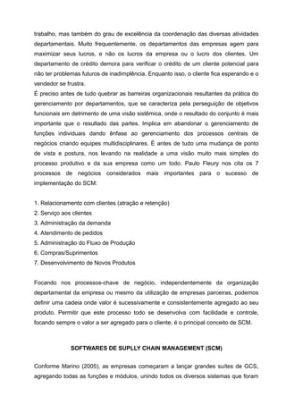trabalho, mas também do grau de excelência da coordenação das diversas atividades
departamentais. Muito frequentemente, os departamentos das empresas agem para
maximizar seus lucros, e não os lucros da empresa ou o lucro dos clientes. Um
departamento de crédito demora para verificar o crédito de um cliente potencial para
não ter problemas futuros de inadimplência. Enquanto isso, o cliente fica esperando e o
vendedor se frustra.
É preciso antes de tudo quebrar as barreiras organizacionais resultantes da prática do
gerenciamento por departamentos, que se caracteriza pela perseguição de objetivos
funcionais em detrimento de uma visão sistêmica, onde o resultado do conjunto é mais
importante que o resultado das partes. Implica em abandonar o gerenciamento de
funções individuais dando ênfase ao gerenciamento dos processos centrais de
negócios criando equipes multidisciplinares. É antes de tudo uma mudança de ponto
de vista e postura, nos levando na realidade a uma visão muito mais simples do
processo produtivo e da sua empresa como um todo. Paulo Fleury nos cita os 7
processos de negócios considerados mais importantes para o sucesso de
implementação do SCM:


1. Relacionamento com clientes (atração e retenção)
2. Serviço aos clientes
3. Administração da demanda
4. Atendimento de pedidos
5. Administração do Fluxo de Produção
6. Compras/Suprimentos
7. Desenvolvimento de Novos Produtos


Focando nos processos-chave de negócio, independentemente da organização
departamental da empresa ou mesmo da utilização de empresas parceiras, podemos
definir uma cadeia onde valor é sucessivamente e consistentemente agregado ao seu
produto. Permitir que este processo todo se desenvolva com facilidade e controle,
focando sempre o valor a ser agregado para o cliente, é o principal conceito de SCM.



              SOFTWARES DE SUPLLY CHAIN MANAGEMENT (SCM)


Conforme Marino (2005), as empresas começaram a lançar grandes suítes de GCS,
agregando todas as funções e módulos, unindo todos os diversos sistemas que foram
 