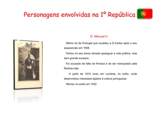 Personagens envolvidas na 1º República  Último rei de Portugal que sucedeu a D.Carlos após o seu assassinato em 1908. Tentou no seu breve reinado apaziguar a vida política, mas sem grande sucesso. Foi acusado de falta de firmeza e de ser manipulado pela Rainha-mãe. A partir de 1910 viveu em Londres, no exílio, onde desenvolveu interesses ligados à cultura portuguesa. Morreu no exílio em 1932.  D. Manuel  II 