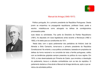 Político português, foi o primeiro presidente da   República Portuguesa. Desde jovem se empenhou   na propaganda republicana, professor liceal,   poeta e escritor, notabilizou-se como advogado   na defesa de correligionários processados pelas suas ideias ou actividades. Fez parte do   Directório do Partido Republicano (1891), foi   deputado em duas legislaturas ainda durante a   Monarquia (1882 e 1892), e foi eleito para as   constituintes de 1911. Nesta data, com o apoio parlamentar dos partidários de António José   de Almeida e Brito Camacho, tornar-se-ia o primeiro presidente da   República Constitucional. No entanto, a sua politica conciliadora,   baseada em propósitos de defesa da honra nacional e na concórdia de   toda a família portuguesa, colidiu com as tendências golpistas sempre   presentes na política do novo regime. Em 1915, a crise desencadeada   por Pimenta de Castro, que envolveu a dissolução do parlamento, levou-o   a atitudes contraditórias com as leis da república. O parlamento   declarou-o fora-da-lei e Manuel de Arriaga demitiu-se, após o que se retirou da actividade política. Manuel de Arriaga (1840-1917) 