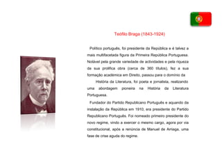 Político português, foi presidente da República e é talvez a mais multifacetada figura da Primeira República Portuguesa. Notável pela grande variedade de actividades e pela riqueza da sua prolifica obra (cerca de 360 títulos), fez a sua formação académica em Direito, passou para o domínio da  História da Literatura, foi poeta e jornalista, realizando uma abordagem pioneira na História da Literatura Portuguesa. Fundador do Partido Republicano Português e aquando da instalação da   República em 1910, era presidente do Partido Republicano Português. Foi   nomeado primeiro presidente do novo regime, vindo a exercer o mesmo   cargo, agora por via constitucional, após a renúncia de Manuel de Arriaga,   uma fase de crise aguda do regime. Teófilo Braga (1843-1924) 