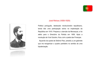 Político português, destacado revolucionário republicano, tendo tido uma participação activa na implantação da República em 1910. Preparou o derrube da Monarquia, e foi eleito para o Directório do Partido em 1909. Após a revolução de 5 de Outubro, ficou com a pasta das Finanças. Aquando da queda de Sidónio Pais, presidiu a um gabinete que iria reorganizar o quadro partidário no sentido de uma bipolarização. José Relvas (1858-1929) 