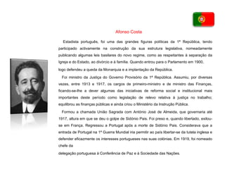 Estadista português, foi uma das grandes figuras políticas da 1ª República, tendo participado activamente na construção da sua estrutura legislativa, nomeadamente publicando algumas leis basilares do novo regime, como as respeitantes à separação da Igreja e do Estado, ao divórcio e à família. Quando entrou para o Parlamento em 1900, logo defendeu a queda da Monarquia e a implantação da República. Foi ministro da Justiça do Governo Provisório da 1ª República. Assumiu, por diversas vezes, entre 1913 e 1917, os cargos de primeiro-ministro e de ministro das Finanças, ficando-se-lhe a dever algumas das iniciativas de reforma social e institucional mais importantes deste período como legislação de relevo relativa à justiça no trabalho; equilibrou as finanças públicas e ainda criou o Ministério da Instrução Pública. Formou a chamada União Sagrada com António José de Almeida, que governaria até 1917, altura em que se deu o golpe de Sidónio Pais. Foi preso e, quando libertado, exilou-se em França. Regressou a Portugal após a morte de Sidónio Pais. Considerava que a entrada de Portugal na 1ª Guerra Mundial iria permitir ao país libertar-se da tutela inglesa e defender eficazmente os interesses portugueses nas suas colónias. Em 1919, foi nomeado chefe da delegação portuguesa à Conferência de Paz e à Sociedade das Nações. Afonso Costa 
