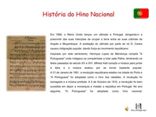 História do Hino Nacional Em 1890, o Reino Unido lançou um ultimato a Portugal, obrigando-o a prescindir das suas intenções de ocupar a terra entra as suas colónias de Angola e Moçambique. A aceitação do ultimato por parte do rei D. Carlos causou indignação popular, dando força ao movimento republicano. Inspirado por este sentimento, Henrique Lopes de Mendonça compôs "A Portuguesa" onde instigava os compatriotas a lutar pela Pátria, lembrando os feitos passados do século XV e XVI. Alfredo Keil compôs a música para juntar à letra e a música acabou por se tornar bastante popular. A 31 de Janeiro de 1891, a revolução republicana estalou na cidade do Porto e "A Portuguesa" foi adoptada como o hino dos rebeldes. A revolução foi esmagada e a música proibida. A 5 de Outubro de 1910, a revolução foi bem sucedida em depor a monarquia e instalar a república em Portugal. No ano seguinte, "A Portuguesa" foi adoptada como hino nacional. 