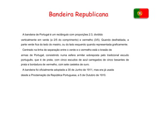 Bandeira Republicana A bandeira de Portugal é um rectângulo com proporções 2:3, dividido verticalmente em verde (a 2/5 do comprimento) e vermelho (3/5). Quando desfraldada, a parte verde fica do lado do mastro, ou do lado esquerdo quando representada graficamente. Centrado na linha de separação entre o verde e o vermelho está o brasão de armas de Portugal, consistindo numa esfera armilar sobreposta pelo tradicional escudo português, que é de prata, com cinco escudos de azul carregados de cinco besantes de prata e bordadura de vermelho, com sete castelos de ouro. A bandeira foi oficialmente adoptada a 30 de Junho de 1911, mas era já usada desde a Proclamação da República Portuguesa, a 5 de Outubro de 1910. 