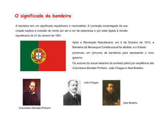 O significado da bandeira A bandeira tem um significado republicano e nacionalista. A comissão encarregada da sua criação explica a inclusão do verde por ser a cor da esperança e por estar ligada à revolta republicana de 31 de Janeiro de 1891. Após a Revolução Republicana, em 5 de Outubro de 1910, a Bandeira da Monarquia Constitucional foi abolida, e o Estado promoveu um concurso de bandeiras para representar o novo governo. Os autores do actual desenho do símbolo pátrio por excelência são Columbano Bordalo Pinheiro, João Chagas e Abel Botelho. Columbano Bordalo Pinheiro João Chagas Abel Botelho 