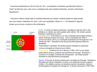 Anunciada oficialmente em 30 de Junho de 1911, era baseada na bandeira que Machado Santos, o "herói" da Rotunda usou, bem como a hasteada pelo navio rebelde Adamastor, durante a Revolução Republicana. O governo ordenou desde logo à Cordoaria Nacional que fossem confeccionadas em larga escala, para que fossem hasteadas por todo o país nas repartições oficiais no 1.º de Dezembro seguinte, feriado que se tornou na altura o  Dia da Bandeira . Verde:   O verde no ideário positivista e republicano (séculos XIX e XX), simboliza as nações que são guiadas pela ciência. Na versão popular simboliza a esperança no futuro.  Vermelho rubro : O vermelho é a cor das revoluções democráticas desde o século XVIII percorreram a Europa,  como a revoluções de 1848, a Comuna de Paris (1871) ou a revolução republicana em Portugal de 31 de Janeiro de 1891.  Simboliza a luta dos povos pelos grandes ideais de Igualdade,  Fraternidade e Liberdade. Na versão popular simboliza os sacrifícios do povo português ao longo da sua história. Esfera armilar:  Emblema do rei D. Manuel I (1469 -1521) e que desde  então esteve sempre  presente nas bandeiras de Portugal.  Simboliza o Universo e a vocação universal dos portugueses.  Na versão popular simboliza os descobrimentos portugueses. Escudo:  O Escudo de Armas remete para a fundação de Portugal.  Simboliza a afirmação da cultura ocidental no mundo, e em particular dos seus valores cristãos.  Os castelos, quinas e os besantes evocam conquistas, vitórias e lendas ligadas à fundação de Portugal por  D.Afonso Henriques (1109-1185).     
