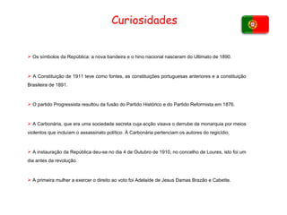 Curiosidades Os símbolos da República: a nova bandeira e o hino nacional nasceram do Ultimato de 1890. A Constituição de 1911 teve como fontes, as constituições portuguesas anteriores e a constituição Brasileira de 1891. O partido Progressista resultou da fusão do Partido Histórico e do Partido Reformista em 1876. A Carbonária, que era uma sociedade secreta cuja acção visava o derrube da monarquia por meios violentos que incluíam o assassinato político. À Carbonária pertenciam os autores do regicídio. A instauração da República deu-se no dia 4 de Outubro de 1910, no concelho de Loures, isto foi um dia antes da revolução. A primeira mulher a exercer o direito ao voto foi Adelaide de Jesus Damas Brazão e Cabette. 