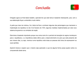 Conclusão Chegado agora ao final deste trabalho, apercebi-me que este tema é bastante interessante, pois, com a sua elaboração fiquei a entendê-lo muito melhor. A parte que mais me motivou, foi o facto de ficar a conhecer algumas das personagens que marcaram a implantação da república no dia 5 de Outubro de 1910, algumas medidas implementadas por este novo sistema de governo e os símbolos da nação. Este tema é bastante importante porque nos conta como foi o período de transição do regime monárquico para o republicano, e a importância deste último para o desenvolvimento do país que está presente até aos nossos dias, ou seja, vivemos numa república onde todas as pessoas são livres de expressarem as suas opiniões. Aprendi imenso e espero que o mesmo seja apreciado e que de alguma forma possa ajudar outros na compreensão deste tema. 