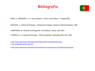 Bibliografia MAIA, C.; BRANDÃO, I.; P.- Viva a História ! - 9ºAno, Porto Editora, 1º edição,2008. MATOSO, J.; História de Portugal – A Segunda Fundação, Volume 6, Editorial Estampa, 1996 MONTEIRO, M.; Dicionário de Biografias, Porto Editora, Lisboa, LDA, 2001 SARAIVA, H.,J; História de Portugal – 1640 Actualidade, Publicações Alfa, Sarl, 1983. http:// www.parlamento.pt /Parlamento/Paginas/ APrimeiraRepublica.aspx http:// joagil.planetaclix.pt / k.htm http:// www.slideshare.net / serbernardo / smbolos-da-monarquia-e-da-repblica-portuguesa 