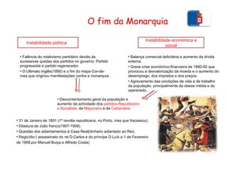 O fim da Monarquia Instabilidade política  Falência do rotativismo partidário devido às sucessivas quedas dos partidos no governo: Partido progressista e partido regenerador. O Ultimato Inglês(1890) e o fim do mapa Cor-de-rosa que originou manifestações contra a monarquia . Instabilidade económica e social Balança comercial deficitária e aumento da dívida externa. Grave crise económico-financeira de 1890-92 que provocou a desvalorização da moeda e o aumento do desemprego, dos impostos e dos preços. Agravamento das condições de vida e de trabalho da população, principalmente da classe média e do operariado. Descontentamento geral da população e aumento da actividade dos  partidos Republicano e Socialista , da  Maçonaria  e da  Carbonária. 31 de Janeiro de 1891 (1ª revolta republicana, no Porto, mas que fracassou). Ditadura de João franco(1907-1908). Questão dos adiantamentos à Casa Real(dinheiro adiantado ao Rei). Regicídio ( assassinato do rei D.Carlos e do príncipe D.Luís a 1 de Fevereiro  de 1908,por Manuel Buiça e Alfredo Costa).  