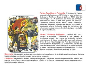 Partido Republicano Português:  O directório do Partido republicano foi fundado em 1876. Entre os seus fundadores, destacou-se Teófilo de Braga. A partir de 18808 data da comemoração do 3ª centenário da morte de Camões), apresentou-se como o mais forte partido da oposição. Congregava diversas forças sociais, desde intelectuais, comerciais, industriais, profissionais liberais, funcionários e proletariado urbano. Defendia ideias de patriotismo, de anticlericalismo, de progresso, liberdade, justiça e a abolição do regime monárquico.  Partido Socialista Português:  Fundado em 1875, criticava a sociedade  capitalista e não aceitava a propriedade privada dos meios de produção. Dirigido essencialmente à classe operária não teve grade adesão, devido à fraca industrialização do País, que implicava um número reduzido de operários, ao analfabetismo e à falta de consciência de classe. Apesar da adesão de figuras notáveis da época, como Antero de Quental, Oliveira Martins e Eça de Queiroz , entrou em decadência na década de 1880. Maçonaria   :  Organização semi-secreta, com rituais próprios, defensora da fertilidade e da liberdade e da liberdade. Era constituída predominantemente por elementos da burguesia. Carbonária:  Organização secreta , com algumas ligações à Maçonaria, embora independente dela. Remota, em Portugal, no ano 1822. Era anticlerical e defendia a queda da monarquia, considerando legítimos todos os meios, incluindo os meios violentos. 