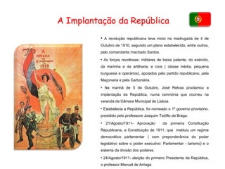 A revolução republicana teve inicio na madrugada de 4 de Outubro de 1910, segundo um plano estabelecido, entre outros, pelo comandante machado Santos. As forças revoltosas: militares de baixa patente, do exército, da marinha e da artilharia, e civis ( classe média, pequena burguesia e operários), apoiados pelo partido republicano, pela Maçonaria e pela Carbonária. Na manhã de 5 de Outubro, José Relvas proclamou a implantação da República, numa cerimónia que ocorreu na varanda da Câmara Municipal de Lisboa.  Estabelecia a República, foi nomeado o 1º governo provisório, presidido pelo professore Joaquim Teófilo de Braga. 21/Agosto/1911- Aprovação  da primeira Constituição Republicana, a Constituição de 1911, que  instituiu um regime democrático parlamentar ( com preponderância do poder legislativo sobre o poder executivo: Parlamentar - tarismo) e o sistema da divisão dos poderes.  24/Agosto/1911- eleição do primeiro Presidente da República, o professor Manuel de Arriaga.  A Implantação da República 