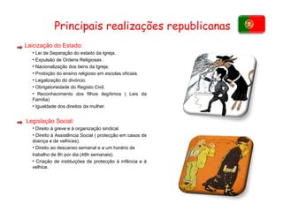 Laicização do Estado : Lei de Separação do estado da Igreja. Expulsão de Ordens Religiosas . Nacionalização dos bens da Igreja. Proibição do ensino religioso em escolas oficiais. Legalização do divórcio. Obrigatoriedade do Registo Civil. Reconhecimento dos filhos ilegítimos ( Leis da Família) Igualdade dos direitos da mulher.  Legislação Social: Direito à greve e à organização sindical. Direito à Assistência Social ( protecção em casos de doença e de velhices). Direito ao descanso semanal e a um horário de trabalho de 8h por dia (48h semanais).  Criação de instituições de protecção à infância e à velhice.  Principais realizações republicanas 