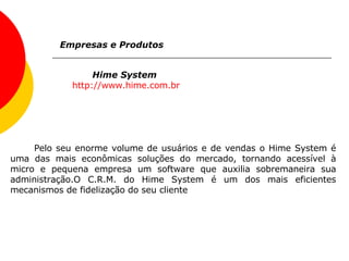 Hime System  http:// www.hime.com.br Empresas e Produtos Pelo seu enorme volume de usuários e de vendas o Hime System é uma das mais econômicas soluções do mercado, tornando acessível à micro e pequena empresa um software que auxilia sobremaneira sua administração.O C.R.M. do Hime System é um dos mais eficientes mecanismos de fidelização do seu cliente  