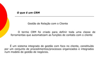 O que é um CRM Gestão de Relação com o Cliente  O termo CRM foi criado para definir toda uma classe de ferramentas que automatizam as funções de contato com o cliente  É um sistema integrado de gestão com foco no cliente, constituído por um conjunto de procedimentos/processos organizados e integrados num modelo de gestão de negócios.   
