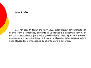 Conclusão Hoje em dia se torna indispensável uma maior proximidade do cliente com a empresa, portanto a utilização de sistemas com CRM se torna importante para esta proximidade, visto que tal sistema  armazena e inter-relaciona de forma inteligente, informações sobre suas atividades e interações do cliente com a empresa. 