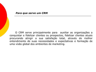 Para que serve um CRM O CRM serve principalmente para  auxiliar as organizações a conquistar e fidelizar clientes ou prospectos, fidelizar clientes atuais procurando atingir a sua satisfação total, através do melhor entendimento de suas necessidades e expectativas e formação de uma visão global dos ambientes de marketing. 